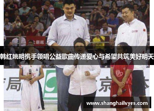 韩红姚明携手领唱公益歌曲传递爱心与希望共筑美好明天