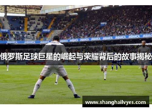 俄罗斯足球巨星的崛起与荣耀背后的故事揭秘