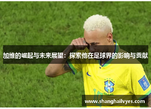 加维的崛起与未来展望：探索他在足球界的影响与贡献